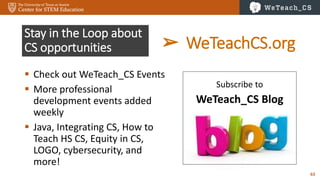 63
Stay in the Loop about
CS opportunities
 Check out WeTeach_CS Events
 More professional
development events added
weekly
 Java, Integrating CS, How to
Teach HS CS, Equity in CS,
LOGO, cybersecurity, and
more!
Subscribe to
WeTeach_CS Blog
➢ WeTeachCS.org
 