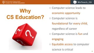 6
Why
CS Education?
○ Computer science leads to
economic opportunity
○ Computer science is
foundational for every child,
regardless of career
○ Computer science is fun and
engaging
○ Equitable access to computer
science is critical
 