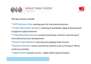 The key services include:
* WTC Business Club: meeting point for international business
* Trade Information Services: matching of worldwide supply & demand with
Euregional supply & demand
* Trade Education Services: practical workshops, seminars and training of
international business developments
* Group Trade Missions: incoming and outgoing trade missions
* Business Services: various commercial activities such as renting of offices,
conference facilities
* Expat Center: provide services – highly skilled migrants/expats
 