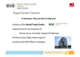 YOUR GATEWAY TO THE WORLD OF
INTERNATIONAL BUSINESS IN THE EUREGIO
Initiative of the World Trade Center
Supported by the municipalities of
Almelo, Borne, Enschede, Hengelo & Oldenzaal
Provide services highly skilled migrants
Located at the WTC Offices in Hengelo
Expat Center Twente
In Summary: They are here to help you!
 
