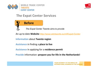 YOUR GATEWAY TO THE WORLD OF
INTERNATIONAL BUSINESS IN THE EUREGIO
The Expat Center Services
Before
An up to date Website http://www.wtctwente.eu/nl/Expat-Center
Information about Twente region
Assistance in finding a place to live
Assistance in applying for a residence permit
Provide information -prepare you for life in the Netherlands!
The Expat Center Twente aims to provide
 