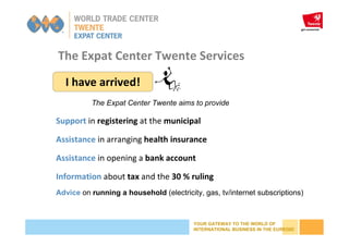 YOUR GATEWAY TO THE WORLD OF
INTERNATIONAL BUSINESS IN THE EUREGIO
The Expat Center Twente Services
I have arrived!
Support in registering at the municipal
Assistance in arranging health insurance
Assistance in opening a bank account
Information about tax and the 30 % ruling
Advice on running a household (electricity, gas, tv/internet subscriptions)
The Expat Center Twente aims to provide
 