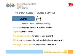 YOUR GATEWAY TO THE WORLD OF
INTERNATIONAL BUSINESS IN THE EUREGIO
The Expat Center Twente Services
Living
Arranging language courses & cultural training
Organising social events
Providing information for partner employment
Offering other services through specialized partner network
Keeping you up to date through the ECT newsletter
The Expat Center Twente can assist by
 