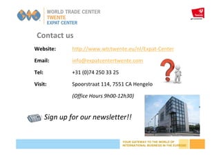 YOUR GATEWAY TO THE WORLD OF
INTERNATIONAL BUSINESS IN THE EUREGIO
Website: http://www.wtctwente.eu/nl/Expat-Center
Email: info@expatcentertwente.com
Tel: +31 (0)74 250 33 25
Visit: Spoorstraat 114, 7551 CA Hengelo
(Office Hours 9h00-12h30)
Contact us
Sign up for our newsletter!!
 
