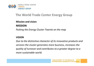 YOUR GATEWAY TO THE WORLD OF
INTERNATIONAL BUSINESS IN THE EUREGIO
The World Trade Center Energy Group
Mission and vision
MISSION
Putting the Energy Cluster Twente on the map
VISION
Due to the distinctive character of its innovative products and
services the cluster generates more business, increases the
quality of turnover and contributes to a greater degree to a
more sustainable world.
 