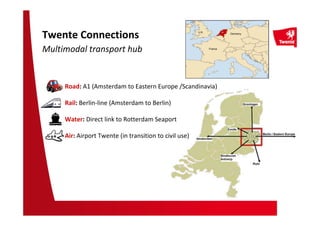 France
Germany
U.K.
Twente Connections
Multimodal transport hub
Road: A1 (Amsterdam to Eastern Europe /Scandinavia)
Rail: Berlin-line (Amsterdam to Berlin)
Water: Direct link to Rotterdam Seaport
Air: Airport Twente (in transition to civil use)
 