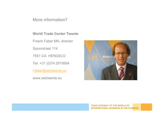 YOUR GATEWAY TO THE WORLD OF
INTERNATIONAL BUSINESS IN THE EUREGIO
More information?
World Trade Center Twente
Freerk Faber MA, director
Spoorstraat 114
7551 CA HENGELO
Tel. +31 (0)74 2915604
f.faber@wtctwente.eu
www.wtctwente.eu
 