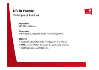Life in Twente
Thriving and Spacious
Population
625.000 inhabitants
Geography
Urban centres, industrial zones, rural municipalities
Economy
• Key sectors/branches: High Tech Systems & Materials
(HTSM), Energy, Water, Transport & Logsitcs and Tourism
• 45.000 companies, 280.000 jobs
 
