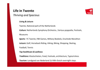 Living & Leisure
Twente, National park of the Netherlands
Culture: Netherlands Symphony Orchestra , Various poppodia, Festivals,
Museums
Sports: FC Twente, FBK Games, Military Boekelo, Enschede Marathon
Leisure: Golf, Horseback Riding, Hiking, Biking, Shopping, Skating,
Football, Tennis
Top healthcare & wellness
Traditions: Klootschieten, Food, Festivals, architecture, Typical dress
Tourism: Landgoed van Nederland 3,4 Mln Dutch overnight stays
Life in Twente
Thriving and Spacious
 