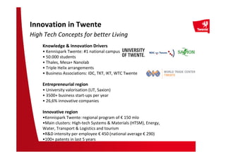Knowledge & Innovation Drivers
• Kennispark Twente: #1 national campus
• 50.000 students
• Thales, Mesa+ Nanolab
• Triple Helix arrangements
• Business Associations: IDC, TKT, IKT, WTC Twente
Entrepreneurial region
• University valorisation (UT, Saxion)
• 3500+ business start-ups per year
• 26,6% innovative companies
Innovative region
•Kennispark Twente: regional program of € 150 mlo
•Main clusters: High-tech Systems & Materials (HTSM), Energy,
Water, Transport & Logistics and tourism
•R&D intensity per employee € 450 (national average € 290)
•100+ patents in last 5 years
Innovation in Twente
High Tech Concepts for better Living
 