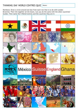 SuisseEnglandGhana
THINKING DAY WORLD CENTRES QUIZ
Rainbows: Draw a circle around one box from each row that is to do with London
Brownies: Then link together all the boxes. Can you do the same with the other countries?
Guides: Then name the 5 World Centres and the countries they are in
Name:
 