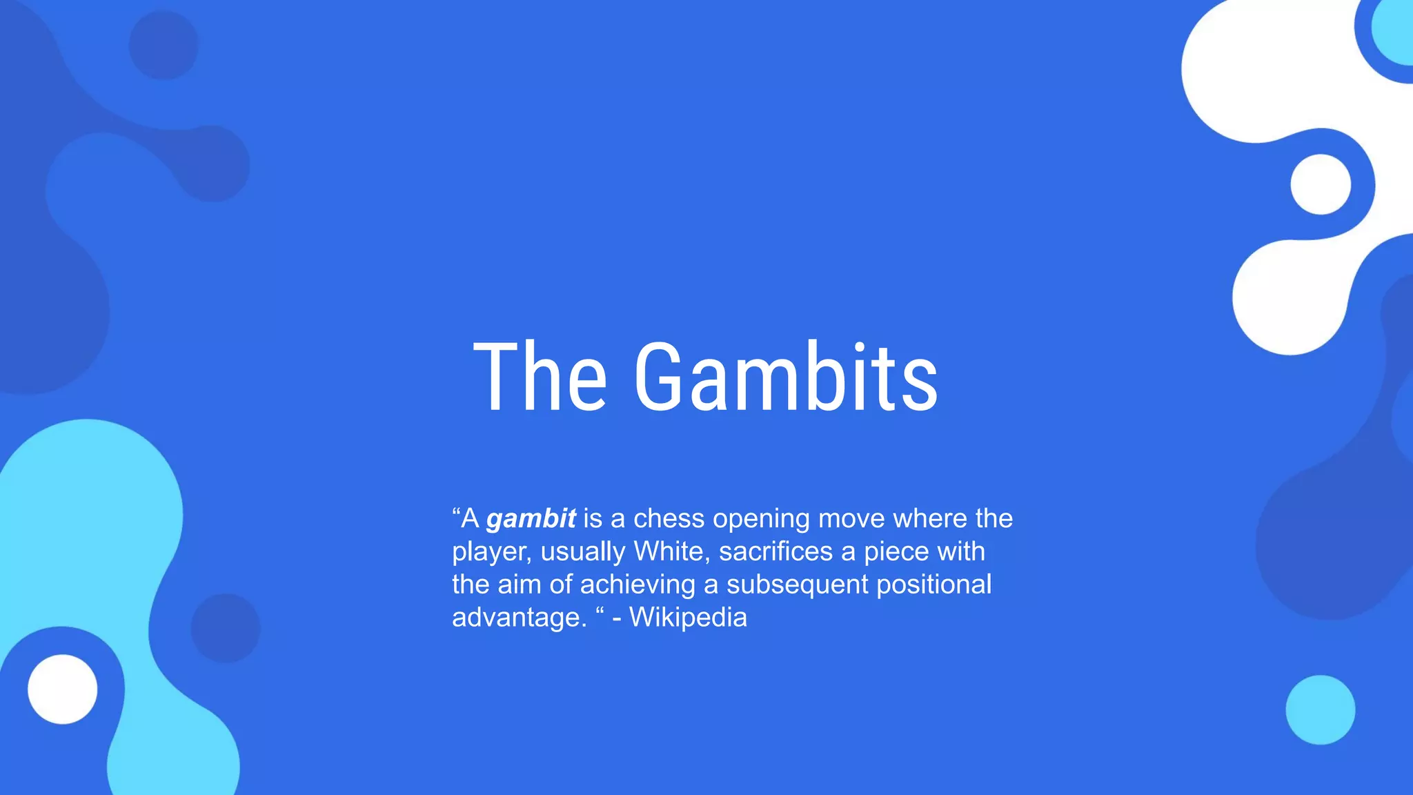 The Gambits
“A gambit is a chess opening move where the
player, usually White, sacrifices a piece with
the aim of achieving a subsequent positional
advantage. “ - Wikipedia
 