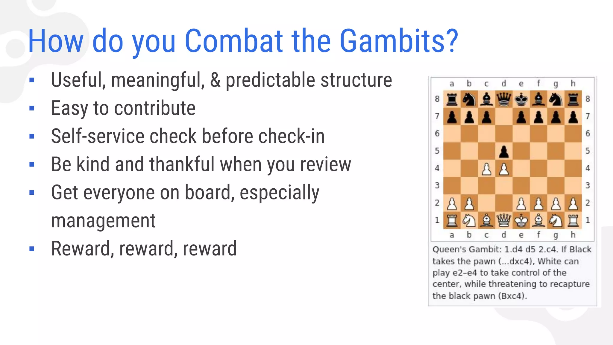 How do you Combat the Gambits?
▪ Useful, meaningful, & predictable structure
▪ Easy to contribute
▪ Self-service check before check-in
▪ Be kind and thankful when you review
▪ Get everyone on board, especially
management
▪ Reward, reward, reward
 