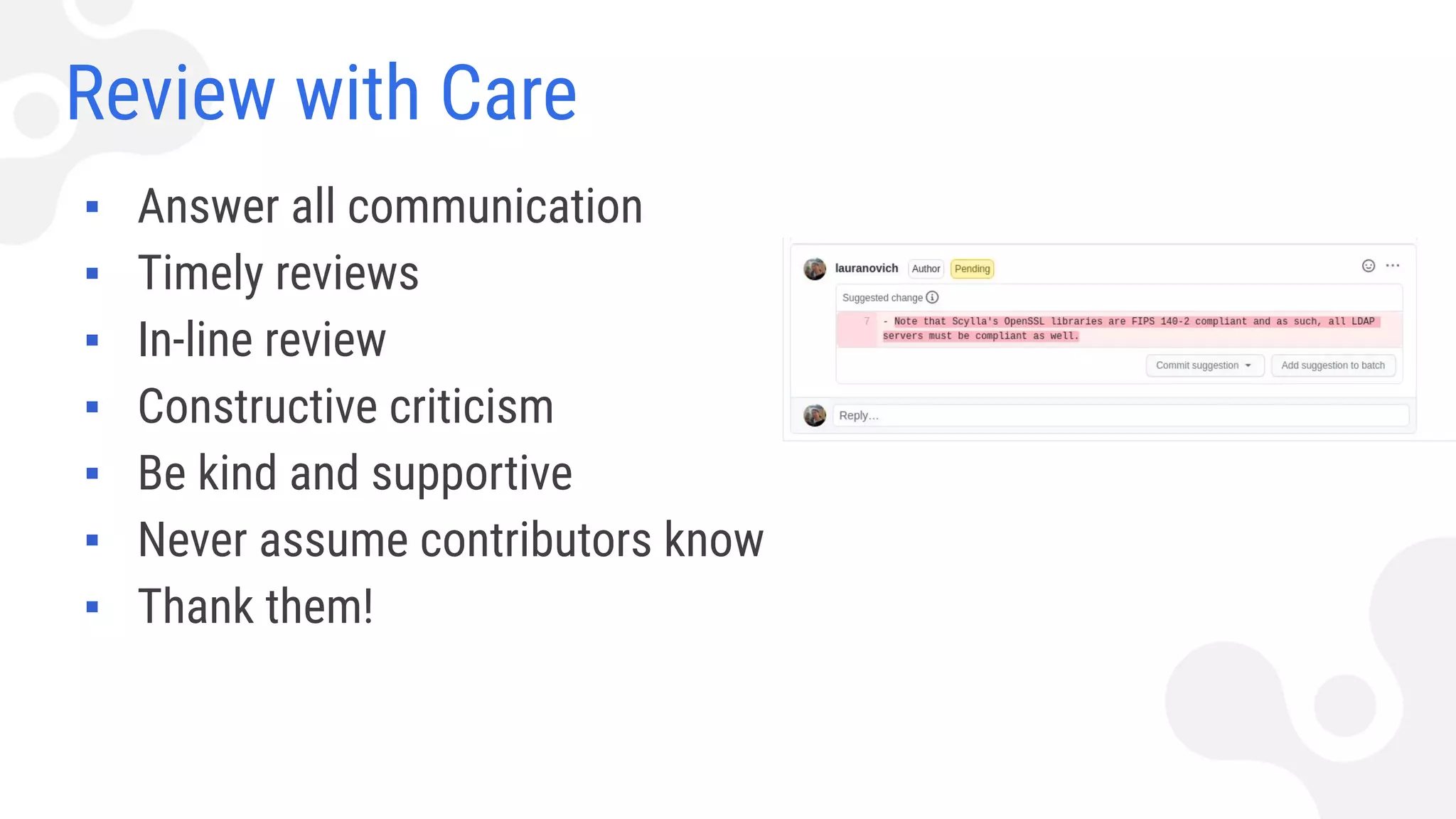 Review with Care
▪ Answer all communication
▪ Timely reviews
▪ In-line review
▪ Constructive criticism
▪ Be kind and supportive
▪ Never assume contributors know
▪ Thank them!
 