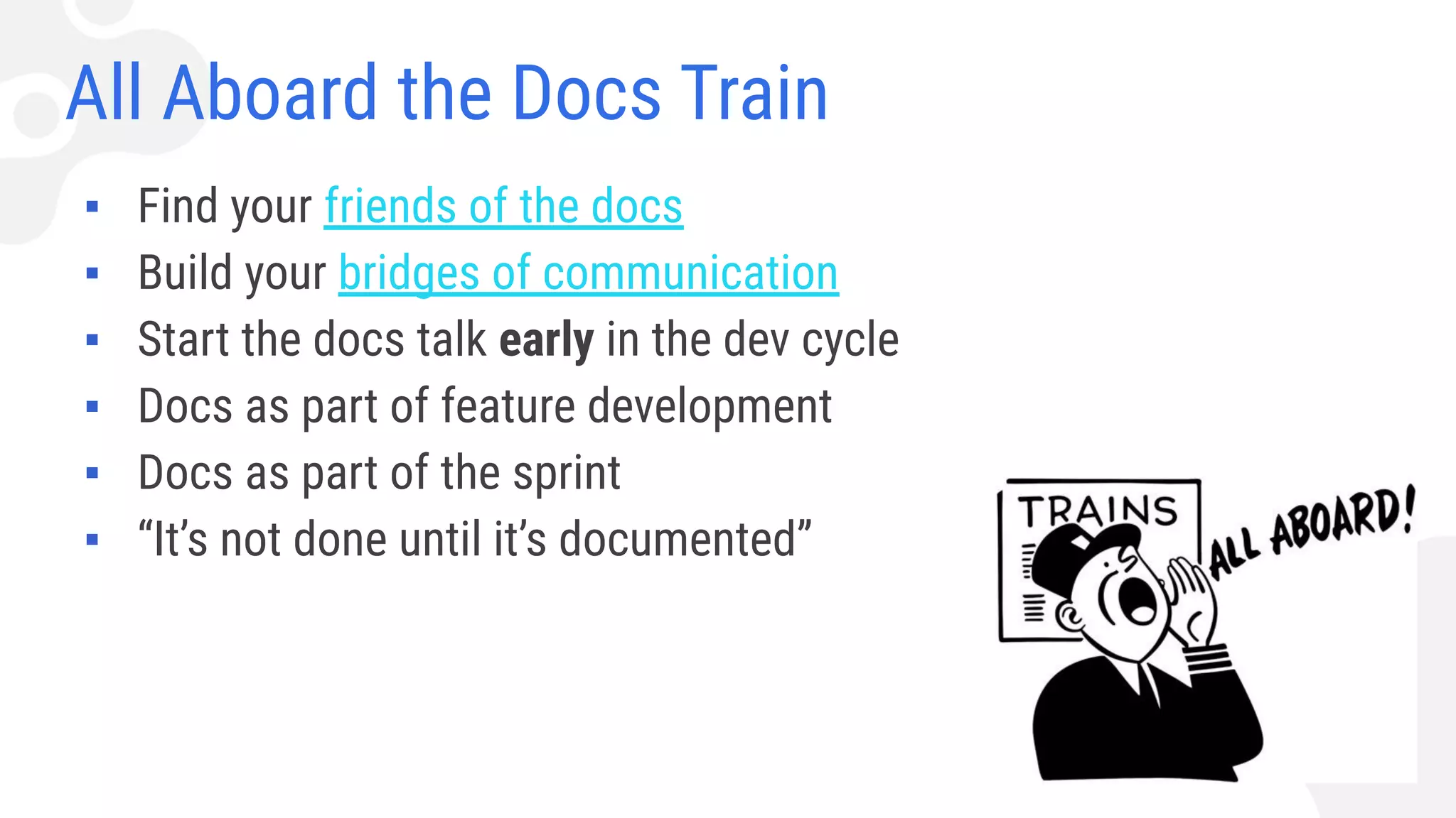 All Aboard the Docs Train
▪ Find your friends of the docs
▪ Build your bridges of communication
▪ Start the docs talk early in the dev cycle
▪ Docs as part of feature development
▪ Docs as part of the sprint
▪ “It’s not done until it’s documented”
 