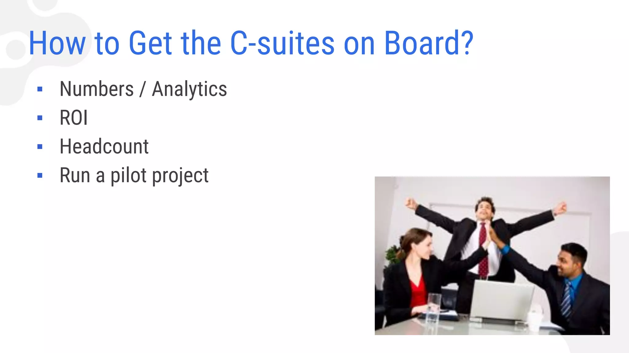 How to Get the C-suites on Board?
▪ Numbers / Analytics
▪ ROI
▪ Headcount
▪ Run a pilot project
 