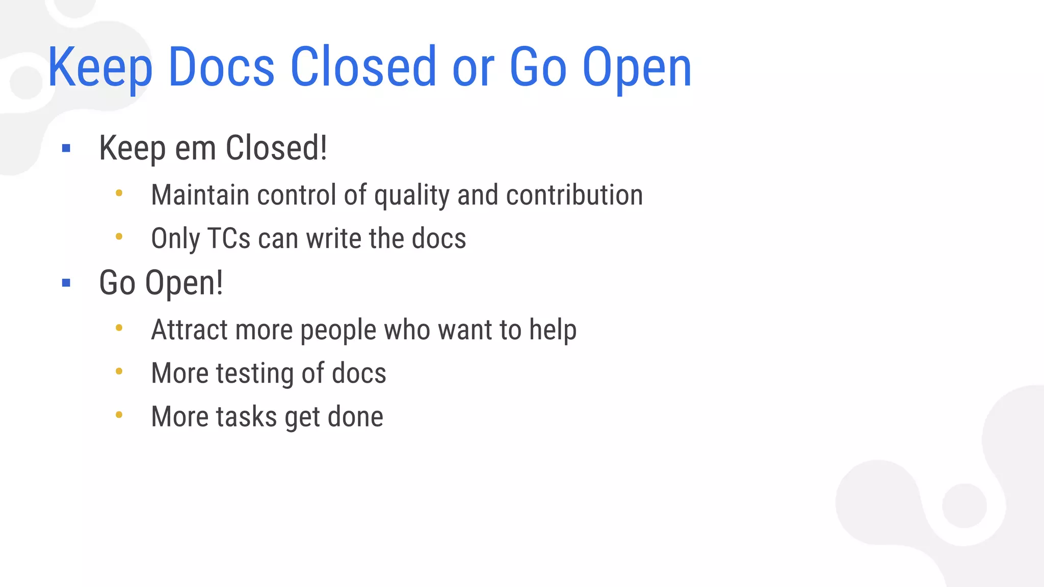 Keep Docs Closed or Go Open
▪ Keep em Closed!
• Maintain control of quality and contribution
• Only TCs can write the docs
▪ Go Open!
• Attract more people who want to help
• More testing of docs
• More tasks get done
 