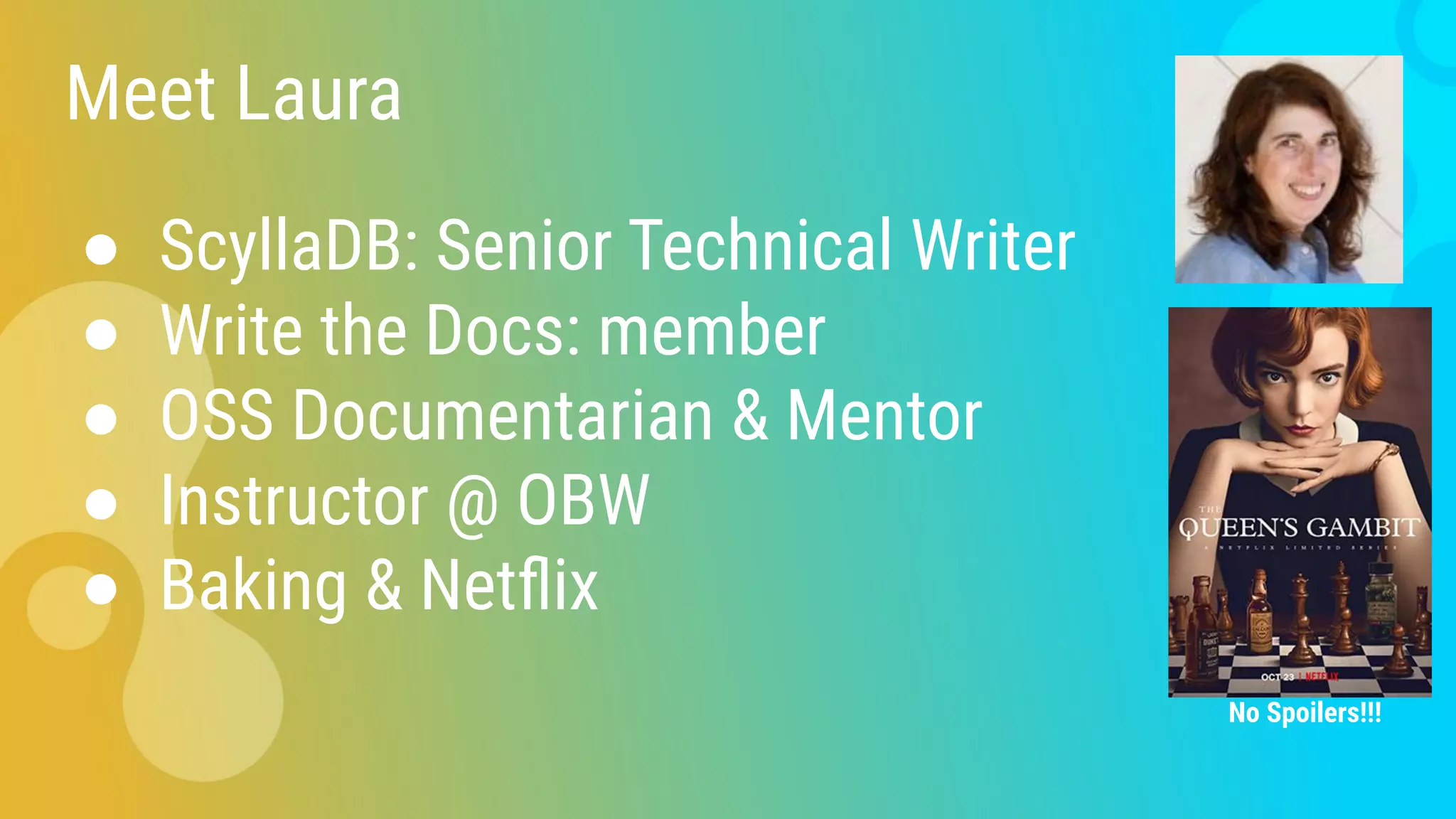 Meet Laura
● ScyllaDB: Senior Technical Writer
● Write the Docs: member
● OSS Documentarian & Mentor
● Instructor @ OBW
● Baking & Netﬂix
No Spoilers!!!
 