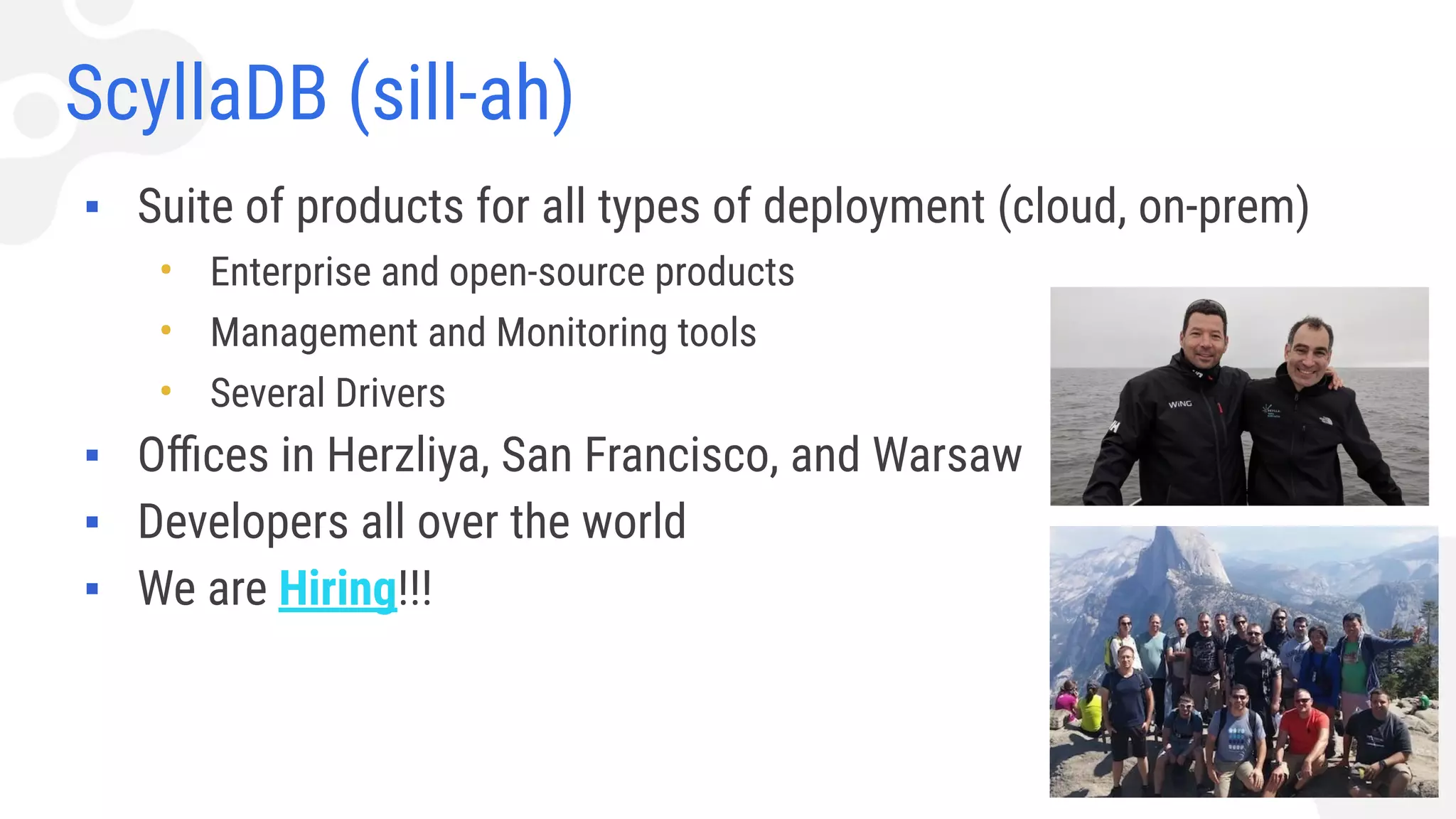 ScyllaDB (sill-ah)
▪ Suite of products for all types of deployment (cloud, on-prem)
• Enterprise and open-source products
• Management and Monitoring tools
• Several Drivers
▪ Oﬃces in Herzliya, San Francisco, and Warsaw
▪ Developers all over the world
▪ We are Hiring!!!
 