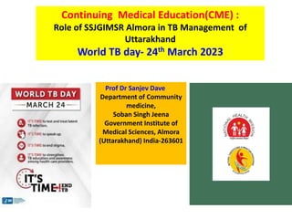 Continuing Medical Education(CME) :
Role of SSJGIMSR Almora in TB Management of
Uttarakhand
World TB day- 24th March 2023
Prof Dr Sanjev Dave
Department of Community
medicine,
Soban Singh Jeena
Government Institute of
Medical Sciences, Almora
(Uttarakhand) India-263601
 