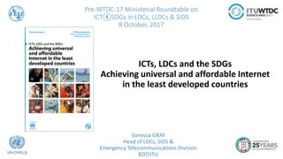 Pre-WTDC-17 Ministerial Roundtable on
ICT④SDGs in LDCs, LLDCs & SIDS
8 October, 2017
Vanessa GRAY
Head of LDCs, SIDS &
Emergency Telecommunications Division
BDT/ITU
ICTs, LDCs and the SDGs
Achieving universal and affordable Internet
in the least developed countries
 