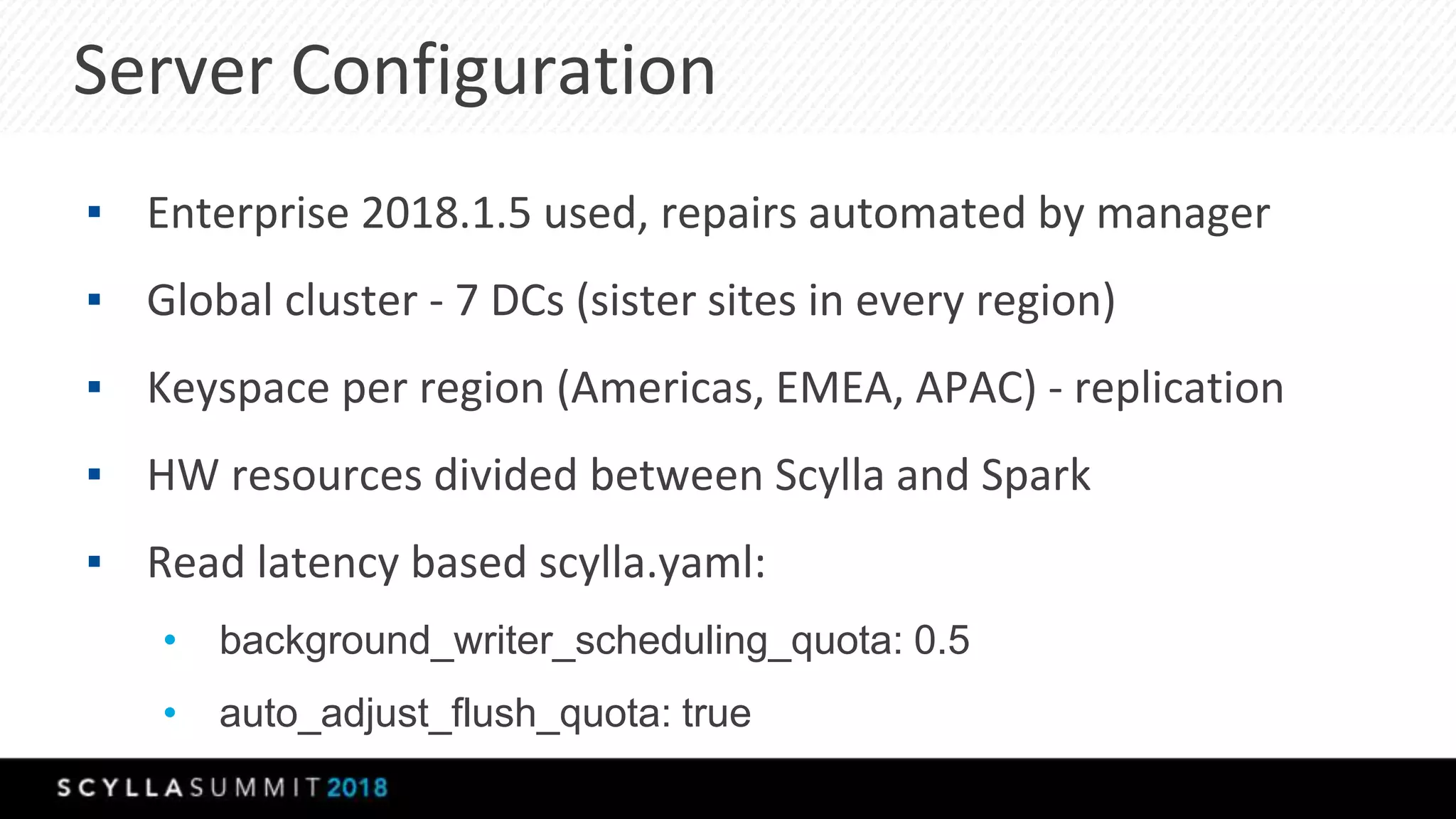 Server Configuration
▪ Enterprise 2018.1.5 used, repairs automated by manager
▪ Global cluster - 7 DCs (sister sites in every region)
▪ Keyspace per region (Americas, EMEA, APAC) - replication
▪ HW resources divided between Scylla and Spark
▪ Read latency based scylla.yaml:
• background_writer_scheduling_quota: 0.5
• auto_adjust_flush_quota: true
 