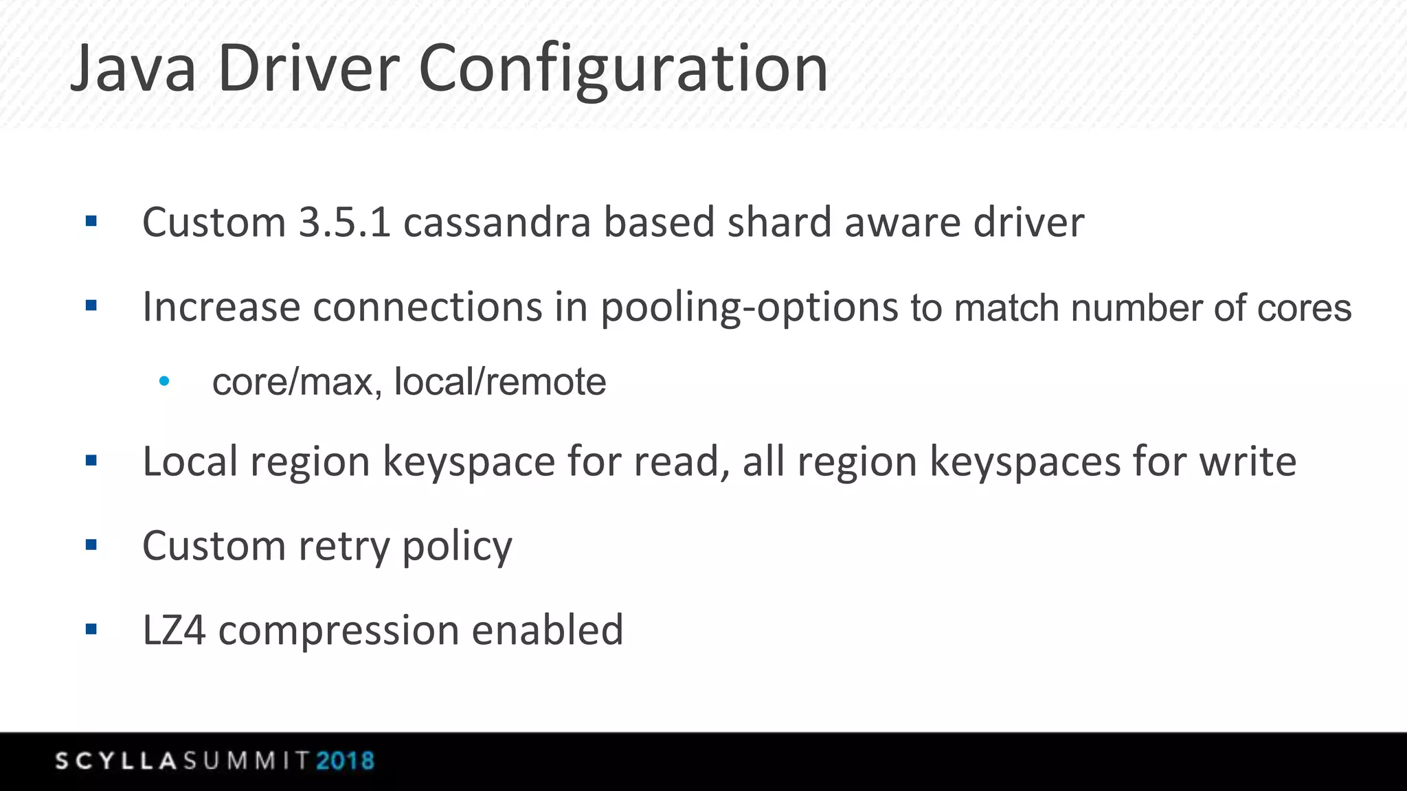 Java Driver Configuration
▪ Custom 3.5.1 cassandra based shard aware driver
▪ Increase connections in pooling-options to match number of cores
• core/max, local/remote
▪ Local region keyspace for read, all region keyspaces for write
▪ Custom retry policy
▪ LZ4 compression enabled
 