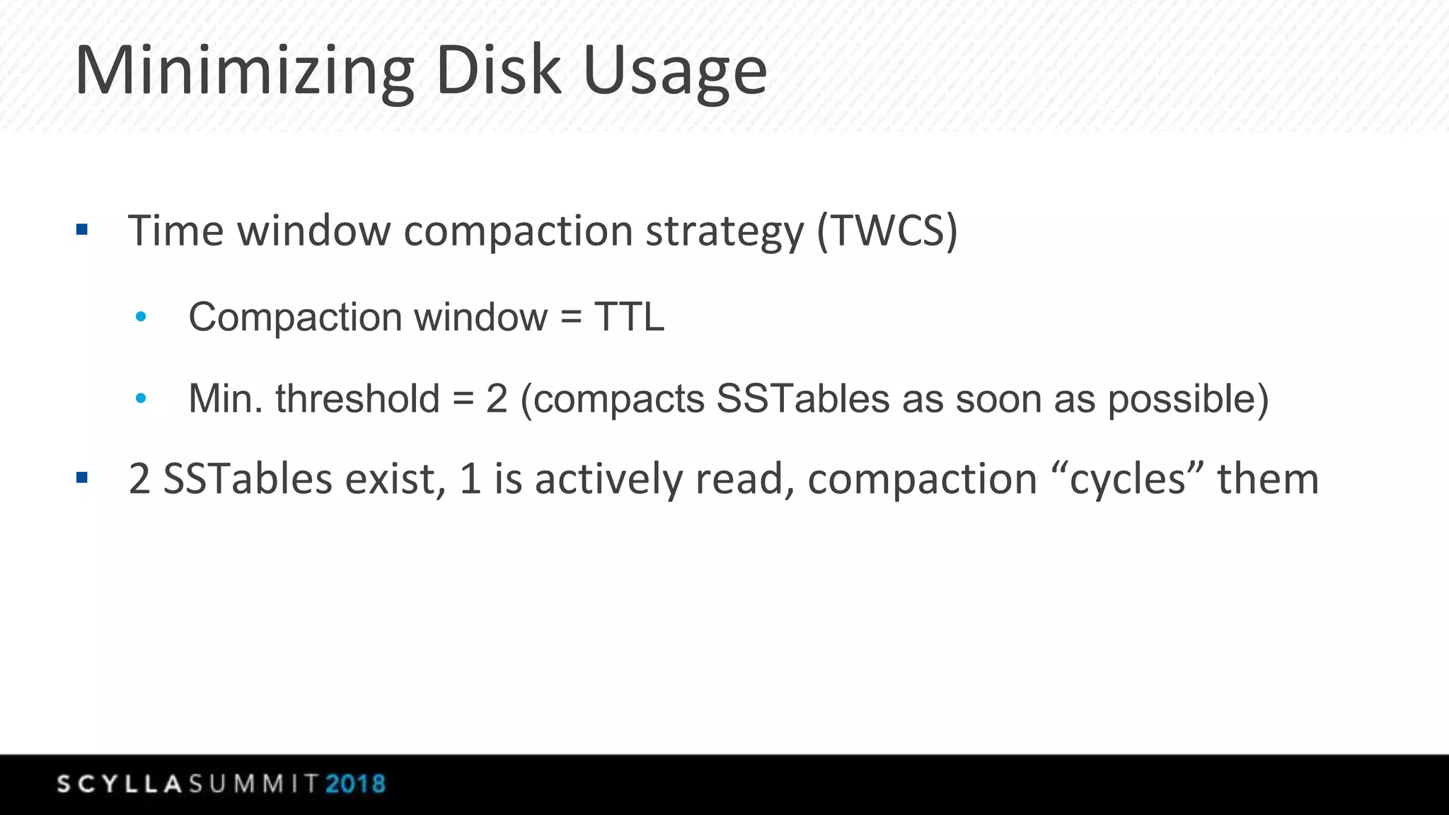 Minimizing Disk Usage
▪ Time window compaction strategy (TWCS)
• Compaction window = TTL
• Min. threshold = 2 (compacts SSTables as soon as possible)
▪ 2 SSTables exist, 1 is actively read, compaction “cycles” them
 