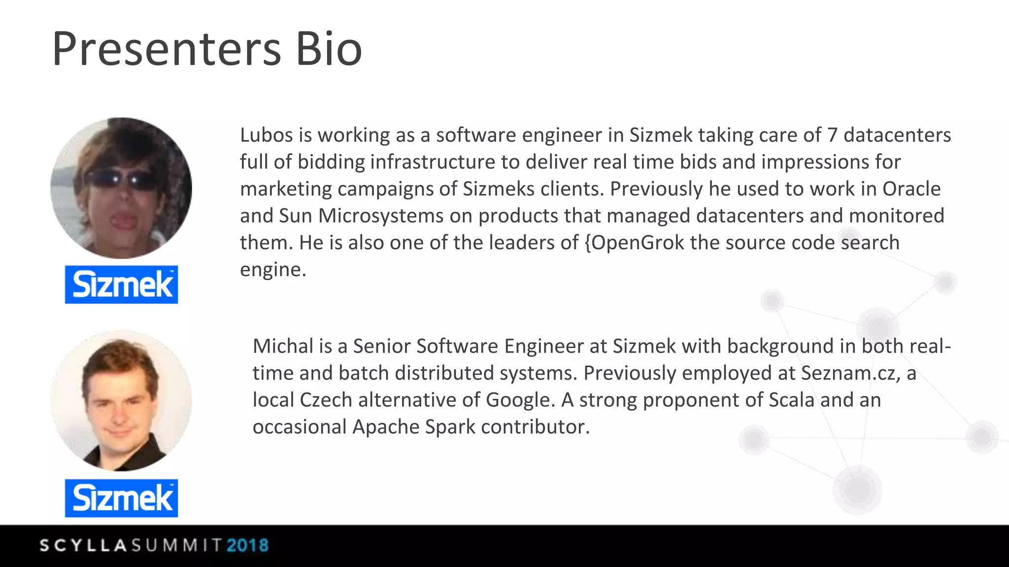 Presenters Bio
Lubos is working as a software engineer in Sizmek taking care of 7 datacenters
full of bidding infrastructure to deliver real time bids and impressions for
marketing campaigns of Sizmeks clients. Previously he used to work in Oracle
and Sun Microsystems on products that managed datacenters and monitored
them. He is also one of the leaders of {OpenGrok the source code search
engine.
Michal is a Senior Software Engineer at Sizmek with background in both real-
time and batch distributed systems. Previously employed at Seznam.cz, a
local Czech alternative of Google. A strong proponent of Scala and an
occasional Apache Spark contributor.
 