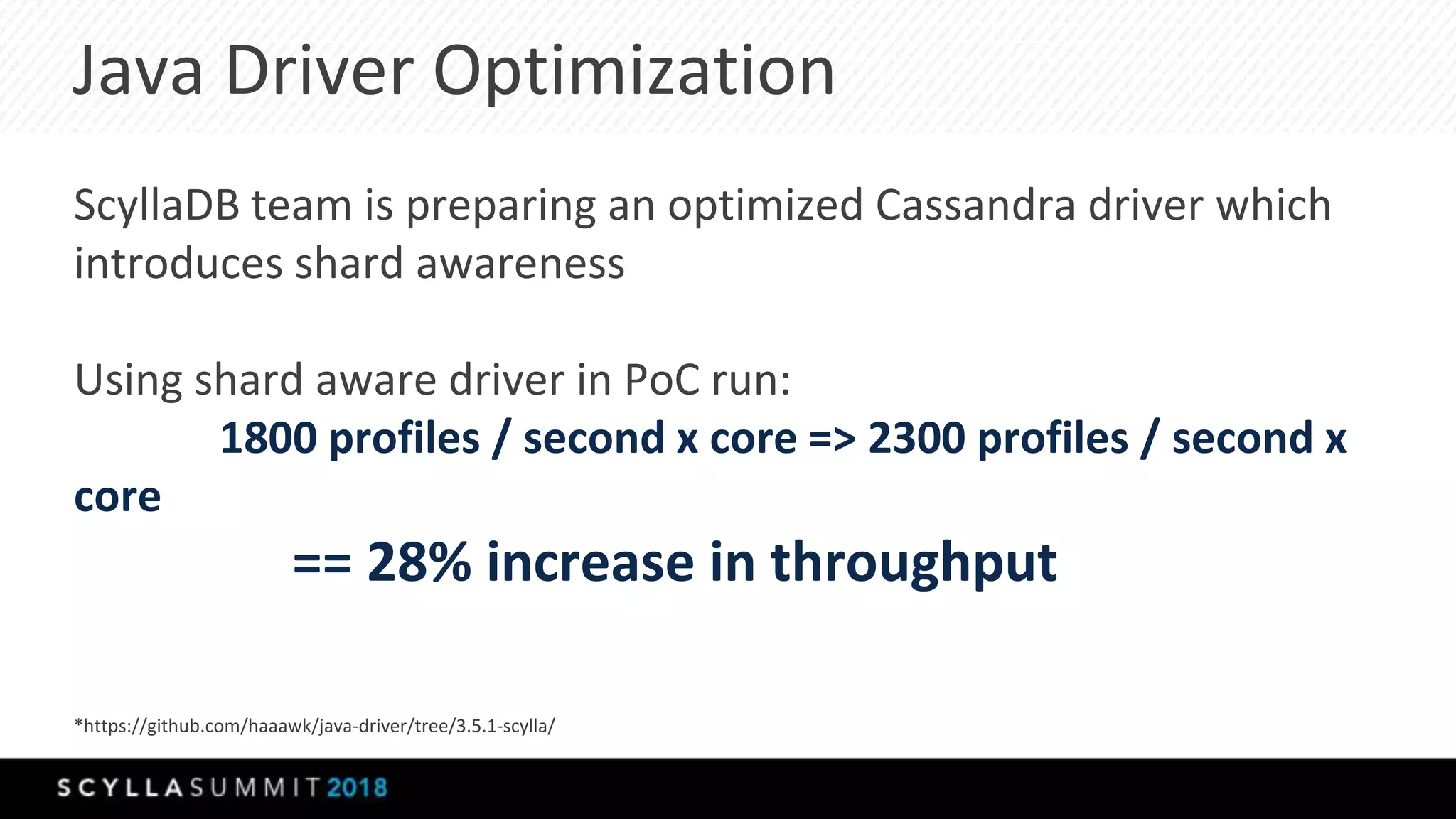 Java Driver Optimization
ScyllaDB team is preparing an optimized Cassandra driver which
introduces shard awareness
Using shard aware driver in PoC run:
1800 profiles / second x core => 2300 profiles / second x
core
== 28% increase in throughput
*https://github.com/haaawk/java-driver/tree/3.5.1-scylla/
 