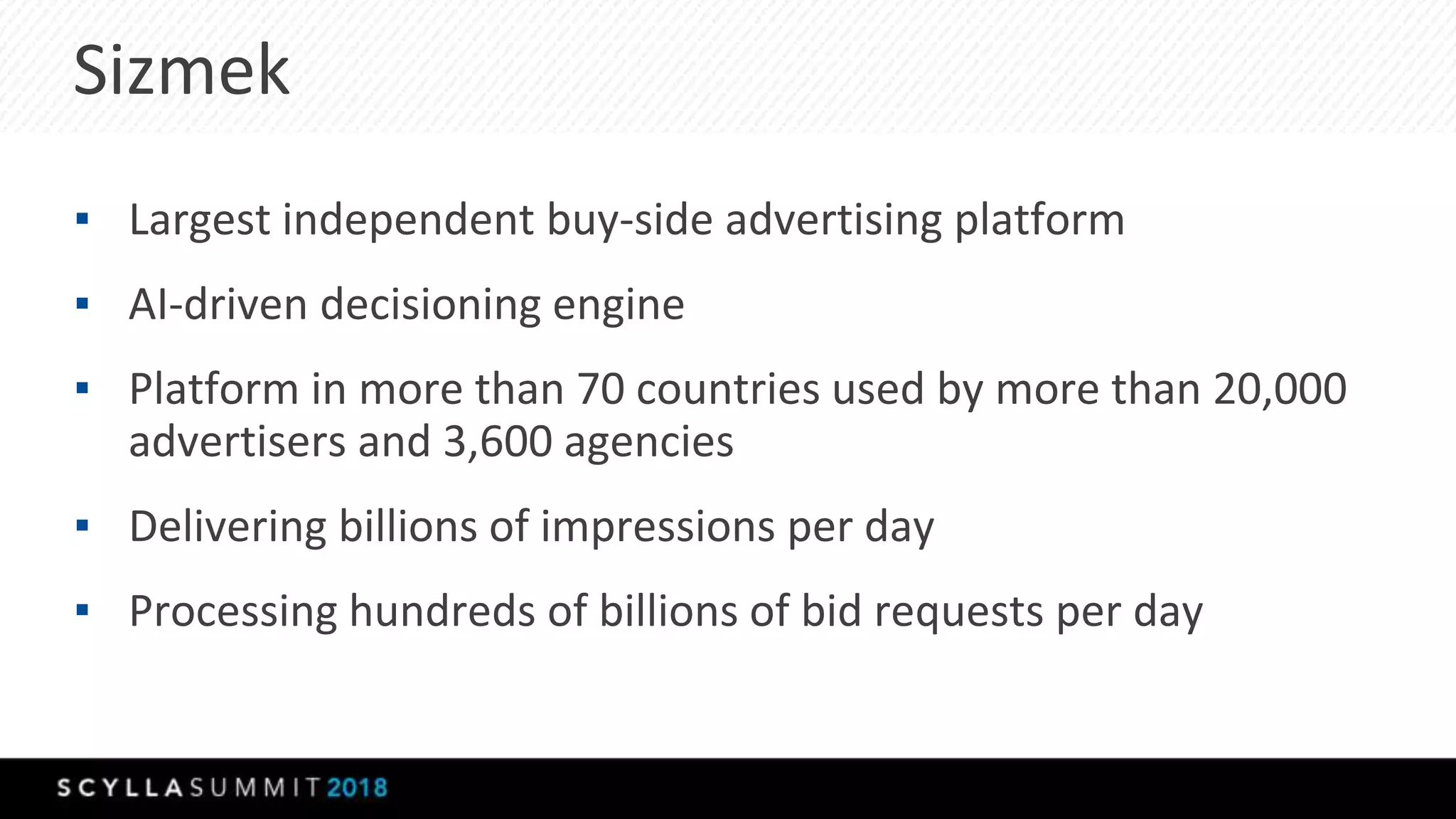 Sizmek
▪ Largest independent buy-side advertising platform
▪ AI-driven decisioning engine
▪ Platform in more than 70 countries used by more than 20,000
advertisers and 3,600 agencies
▪ Delivering billions of impressions per day
▪ Processing hundreds of billions of bid requests per day
 
