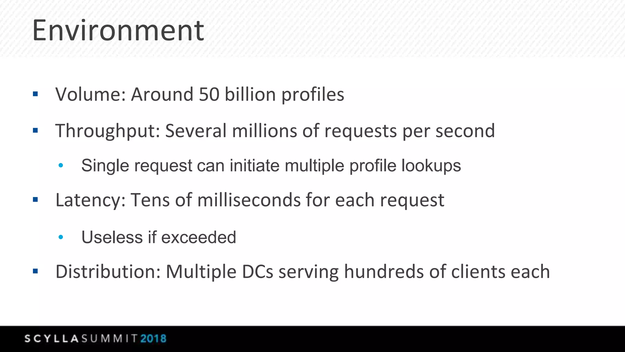 Environment
▪ Volume: Around 50 billion profiles
▪ Throughput: Several millions of requests per second
• Single request can initiate multiple profile lookups
▪ Latency: Tens of milliseconds for each request
• Useless if exceeded
▪ Distribution: Multiple DCs serving hundreds of clients each
 