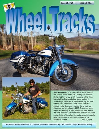 The Official Monthly Publication of “Vermont Automobile Enthusiasts” by “The Vermont Antique Automobile Society” 
December 2014 Year 61 #12 
Mark McDermiott is pictured left at the 2015 VAE Car Show in Stowe on his 1967 Harley Electra Glide. He has had his Harley for 20 years and in that time has rebuilt and restored about every part on it. 
This Harley’s engine has a “Shovelhead” top and “Pan” bottom. The “Shovelhead” term comes from the engine’s rocker box covers looking like an inverted shovel and was introduced in 1965. The rocker boxes before ‘65, starting in 1948, looked like pans...hence the term “Panhead”. In 1967 Harley had kept the lower engine design of the older Panhead engine which used a generator until 1970. They then changed to the alternator bottom. More of page 6  