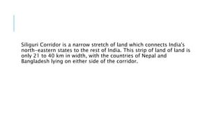 Siliguri Corridor is a narrow stretch of land which connects India's
north-eastern states to the rest of India. This strip of land of land is
only 21 to 40 km in width, with the countries of Nepal and
Bangladesh lying on either side of the corridor.
 