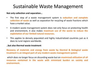 Sustainable Waste Management
Not only collection and separation…
• The first step of a waste management system is reduction and complete
collection of waste as well as separation for recycling of waste fractions which
have a market value.
• A modern waste management system does not only focus on protecting health
and environment, it also makes maximum use of the waste to reduce the
exploitation of our limited natural resources.
• This applies to densely populated and highly industrialized countries just as it
does to rural regions worldwide.
..but also thermal waste treatment
Recovery of materials and energy from waste by thermal & biological waste
treatment is an integral part of any modern waste management system
which does no longer focus on discarding waste but on maximized utilization of all
resources contained in the waste with minimized burden on society and
environment.
 