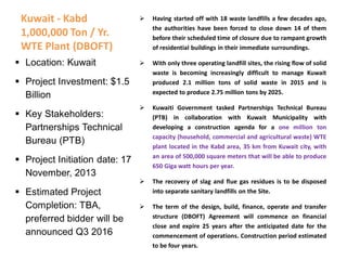 Kuwait - Kabd
1,000,000 Ton / Yr.
WTE Plant (DBOFT)
 Having started off with 18 waste landfills a few decades ago,
the authorities have been forced to close down 14 of them
before their scheduled time of closure due to rampant growth
of residential buildings in their immediate surroundings.
 With only three operating landfill sites, the rising flow of solid
waste is becoming increasingly difficult to manage Kuwait
produced 2.1 million tons of solid waste in 2015 and is
expected to produce 2.75 million tons by 2025.
 Kuwaiti Government tasked Partnerships Technical Bureau
(PTB) in collaboration with Kuwait Municipality with
developing a construction agenda for a one million ton
capacity (household, commercial and agricultural waste) WTE
plant located in the Kabd area, 35 km from Kuwait city, with
an area of 500,000 square meters that will be able to produce
650 Giga watt hours per year.
 The recovery of slag and flue gas residues is to be disposed
into separate sanitary landfills on the Site.
 The term of the design, build, finance, operate and transfer
structure (DBOFT) Agreement will commence on financial
close and expire 25 years after the anticipated date for the
commencement of operations. Construction period estimated
to be four years.
 Location: Kuwait
 Project Investment: $1.5
Billion
 Key Stakeholders:
Partnerships Technical
Bureau (PTB)
 Project Initiation date: 17
November, 2013
 Estimated Project
Completion: TBA,
preferred bidder will be
announced Q3 2016
 