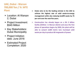 UAE, Dubai - Warsan
700,000 Ton / Yr. WTE
Plant  Dubai aims to be the leading emirate in the UAE to
achieve the highest rate of solid waste-to-energy
management while also reducing landfill waste by 75
per cent over the next five years.
 Construction has already begun on a Dh 2 billion
facility ($545m) in Warsan district and once the first
phase of operations begins by 2020, the plant will be
able to convert 2,000 metric tons municipal solid
waste per day to produce 60 megawatts of power.
 Location: Al Warsan
2, Dubai
 Project Investment:
$545 Million
 Key Stakeholders:
Dubai Municipality
 Project Initiation
date: June 2016
 Estimated Project
Completion: 2020
 