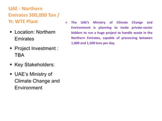 UAE - Northern
Emirates 500,000 Ton /
Yr. WTE Plant  The UAE’s Ministry of Climate Change and
Environment is planning to invite private-sector
bidders to run a huge project to handle waste in the
Northern Emirates, capable of processing between
1,000 and 1,500 tons per day.
 Location: Northern
Emirates
 Project Investment :
TBA
 Key Stakeholders:
 UAE’s Ministry of
Climate Change and
Environment
 