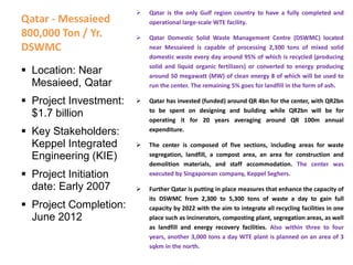 Qatar - Messaieed
800,000 Ton / Yr.
DSWMC
 Qatar is the only Gulf region country to have a fully completed and
operational large-scale WTE facility.
 Qatar Domestic Solid Waste Management Centre (DSWMC) located
near Messaieed is capable of processing 2,300 tons of mixed solid
domestic waste every day around 95% of which is recycled (producing
solid and liquid organic fertilizers) or converted to energy producing
around 50 megawatt (MW) of clean energy 8 of which will be used to
run the center. The remaining 5% goes for landfill in the form of ash.
 Qatar has invested (funded) around QR 4bn for the center, with QR2bn
to be spent on designing and building while QR2bn will be for
operating it for 20 years averaging around QR 100m annual
expenditure.
 The center is composed of five sections, including areas for waste
segregation, landfill, a compost area, an area for construction and
demolition materials, and staff accommodation. The center was
executed by Singaporean company, Keppel Seghers.
 Further Qatar is putting in place measures that enhance the capacity of
its DSWMC from 2,300 to 5,300 tons of waste a day to gain full
capacity by 2022 with the aim to integrate all recycling facilities in one
place such as incinerators, composting plant, segregation areas, as well
as landfill and energy recovery facilities. Also within three to four
years, another 3,000 tons a day WTE plant is planned on an area of 3
sqkm in the north.
 Location: Near
Mesaieed, Qatar
 Project Investment:
$1.7 billion
 Key Stakeholders:
Keppel Integrated
Engineering (KIE)
 Project Initiation
date: Early 2007
 Project Completion:
June 2012
 