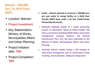Bahrain - 390,000
Ton / Yr. WTE Plant
(BOT)  Earlier , Bahrain planned to construct a 390,000 tons
per year waste to energy facility on a Build Own
Transfer (BOT) basis under a 25 Year Public-Private
Partnership Concession.
 Although originally posted as a waste processing
project, an alternative “Waste to Water Facility” bid
from a consortium including ACWA Water, local waste
management company Beatona and Spanish
infrastructure firm, FCC, has been submitted to the
Ministry of Works, Municipalities Affairs and Urban
Planning.
 Currently Bahrain studies having a full strategy of
solid waste management such as Construction waste
recycling , Green compost , Sludge to energy plant
 Location: Bahrain
 Project Investment:
 Key Stakeholders:
Ministry of Works,
Municipalities Affairs
and Urban Planning
 Project Initiation
date: TBA
 Project Completion:
TBA
 