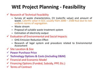 WtE Project Planning - Feasibility
 Research of Technical Feasibility
– Survey of waste characteristics, CV (calorific value) and amount of
waste. Calorific value in GCC usually from 2000 – 2500 Kcal due to non
uniform norms of segregation.
– Waste stream
– Proposal of suitable waste treatment system
– Estimation of electricity output
 Evaluation of Environmental and Social Impacts
– GHG Emission Reduction Effect
– Research of legal system and procedure related to Environmental
Assessment
 Site Location & Size
 Power Purchase Price
 Technology Options & Costs (including O&M)
 Financial and Economic Model
 Financing Options (Funded, Subsidy, PPP, Etc.)
 Terms of Contract
 