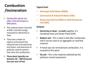 Combustion
/Incineration
Typical fuels
• Municipal Solid Waste (MSW)
• Commercial & Industrial Waste (C&I)
• Refuse derived fuel (RDF) or Solid Recovered
Fuel (SRF)
Outputs
• Electricity or Heat – or both together if a
Combined Heat and Power Plant (CHP)
• Bottom ash - This is what is left after combustion
and it can be used as an aggregate or road bed
material.
• If metal was not removed pre-combustion, it is
recycled at this point.
• Fly ash - This is the material collected by the
pollution control equipment.
 Combustion plants are
often referred simply as
EfW plants.
 The residual waste is burned
at 850 C and the energy
recovered as electricity or
heat.
 They have a boiler to
capture and convert the
released heat into electricity
and steam, and extensive air
pollution control systems
that clean the combustion.
 These plant typically use
between 50 – 300 thousand
tons per year of fuel.
 