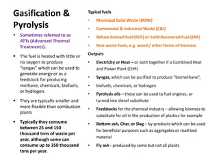 Gasification &
Pyrolysis
Typical fuels
• Municipal Solid Waste (MSW)
• Commercial & Industrial Waste (C&I)
• Refuse derived fuel (RDF) or Solid Recovered Fuel (SRF)
• Non-waste fuels, e.g. wood / other forms of biomass
Outputs
• Electricity or Heat – or both together if a Combined Heat
and Power Plant (CHP)
• Syngas, which can be purified to produce “biomethane”,
• biofuels, chemicals, or hydrogen
• Pyrolysis oils – these can be used to fuel engines, or
turned into diesel substitute
• Feedstocks for the chemical industry – allowing biomass to
substitute for oil in the production of plastics for example
• Bottom ash, Char, or Slag – by-products which can be used
for beneficial purposes such as aggregates or road bed
material
• Fly ash - produced by some but not all plants
 Sometimes referred to as
ATTs (Advanced Thermal
Treatments).
 The fuel is heated with little or
no oxygen to produce
“syngas” which can be used to
generate energy or as a
feedstock for producing
methane, chemicals, biofuels,
or hydrogen.
 They are typically smaller and
more flexible than combustion
plants
 Typically they consume
between 25 and 150
thousand tons of waste per
year, although some can
consume up to 350 thousand
tons per year.
 