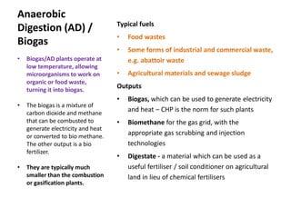 Anaerobic
Digestion (AD) /
Biogas
Typical fuels
• Food wastes
• Some forms of industrial and commercial waste,
e.g. abattoir waste
• Agricultural materials and sewage sludge
Outputs
• Biogas, which can be used to generate electricity
and heat – CHP is the norm for such plants
• Biomethane for the gas grid, with the
appropriate gas scrubbing and injection
technologies
• Digestate - a material which can be used as a
useful fertiliser / soil conditioner on agricultural
land in lieu of chemical fertilisers
• Biogas/AD plants operate at
low temperature, allowing
microorganisms to work on
organic or food waste,
turning it into biogas.
• The biogas is a mixture of
carbon dioxide and methane
that can be combusted to
generate electricity and heat
or converted to bio methane.
The other output is a bio
fertilizer.
• They are typically much
smaller than the combustion
or gasification plants.
 