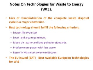 Notes On Technologies for Waste to Energy
(WtE).
• Lack of standardization of the complete waste disposal
cycle is a major constraint.
• Best technology should fulfill the following criterion;
– Lowest life cycle cost
– Least land area requirement
– Meets air , water and land pollution standards.
– Produce more power with less waste
– Result in Maximum volume reduction.
• The EU issued (BAT) - Best Available European Technologies
for WtE
 