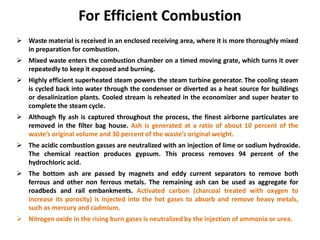 For Efficient Combustion
 Waste material is received in an enclosed receiving area, where it is more thoroughly mixed
in preparation for combustion.
 Mixed waste enters the combustion chamber on a timed moving grate, which turns it over
repeatedly to keep it exposed and burning.
 Highly efficient superheated steam powers the steam turbine generator. The cooling steam
is cycled back into water through the condenser or diverted as a heat source for buildings
or desalinization plants. Cooled stream is reheated in the economizer and super heater to
complete the steam cycle.
 Although fly ash is captured throughout the process, the finest airborne particulates are
removed in the filter bag house. Ash is generated at a ratio of about 10 percent of the
waste’s original volume and 30 percent of the waste’s original weight.
 The acidic combustion gasses are neutralized with an injection of lime or sodium hydroxide.
The chemical reaction produces gypsum. This process removes 94 percent of the
hydrochloric acid.
 The bottom ash are passed by magnets and eddy current separators to remove both
ferrous and other non ferrous metals. The remaining ash can be used as aggregate for
roadbeds and rail embankments. Activated carbon (charcoal treated with oxygen to
increase its porosity) is injected into the hot gases to absorb and remove heavy metals,
such as mercury and cadmium.
 Nitrogen oxide in the rising burn gases is neutralized by the injection of ammonia or urea.
 