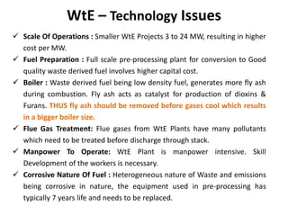 WtE – Technology Issues
 Scale Of Operations : Smaller WtE Projects 3 to 24 MW, resulting in higher
cost per MW.
 Fuel Preparation : Full scale pre-processing plant for conversion to Good
quality waste derived fuel involves higher capital cost.
 Boiler : Waste derived fuel being low density fuel, generates more fly ash
during combustion. Fly ash acts as catalyst for production of dioxins &
Furans. THUS fly ash should be removed before gases cool which results
in a bigger boiler size.
 Flue Gas Treatment: Flue gases from WtE Plants have many pollutants
which need to be treated before discharge through stack.
 Manpower To Operate: WtE Plant is manpower intensive. Skill
Development of the workers is necessary.
 Corrosive Nature Of Fuel : Heterogeneous nature of Waste and emissions
being corrosive in nature, the equipment used in pre-processing has
typically 7 years life and needs to be replaced.
 
