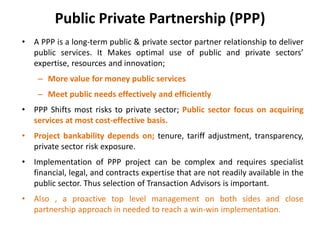 Public Private Partnership (PPP)
• A PPP is a long-term public & private sector partner relationship to deliver
public services. It Makes optimal use of public and private sectors’
expertise, resources and innovation;
– More value for money public services
– Meet public needs effectively and efficiently
• PPP Shifts most risks to private sector; Public sector focus on acquiring
services at most cost-effective basis.
• Project bankability depends on; tenure, tariff adjustment, transparency,
private sector risk exposure.
• Implementation of PPP project can be complex and requires specialist
financial, legal, and contracts expertise that are not readily available in the
public sector. Thus selection of Transaction Advisors is important.
• Also , a proactive top level management on both sides and close
partnership approach in needed to reach a win-win implementation.
 