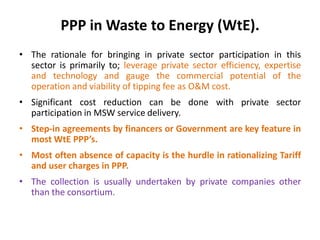 PPP in Waste to Energy (WtE).
• The rationale for bringing in private sector participation in this
sector is primarily to; leverage private sector efficiency, expertise
and technology and gauge the commercial potential of the
operation and viability of tipping fee as O&M cost.
• Significant cost reduction can be done with private sector
participation in MSW service delivery.
• Step-in agreements by financers or Government are key feature in
most WtE PPP’s.
• Most often absence of capacity is the hurdle in rationalizing Tariff
and user charges in PPP.
• The collection is usually undertaken by private companies other
than the consortium.
 