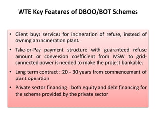 WTE Key Features of DBOO/BOT Schemes
• Client buys services for incineration of refuse, instead of
owning an incineration plant.
• Take-or-Pay payment structure with guaranteed refuse
amount or conversion coefficient from MSW to grid-
connected power is needed to make the project bankable.
• Long term contract : 20 - 30 years from commencement of
plant operation
• Private sector financing : both equity and debt financing for
the scheme provided by the private sector
 